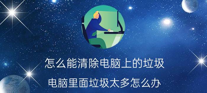 怎么能清除电脑上的垃圾 电脑里面垃圾太多怎么办？